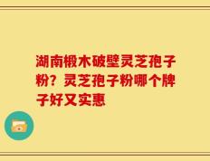 湖南椴木破壁灵芝孢子粉？灵芝孢子粉哪个牌子好又实惠