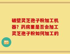 破壁灵芝孢子粉加工机器？药房里是否会加工灵芝孢子粉如何加工的