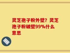 灵芝孢子粉外壁？灵芝孢子粉破壁99%什么意思