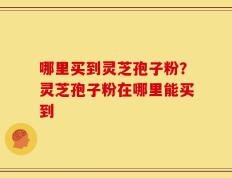 哪里买到灵芝孢子粉？灵芝孢子粉在哪里能买到