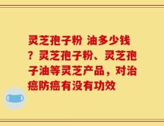 灵芝孢子粉 油多少钱？灵芝孢子粉、灵芝孢子油等灵芝产品，对治癌防癌有没有功效