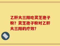 乙肝大三阳吃灵芝孢子粉？灵芝孢子粉对乙肝大三阳的疗效？