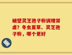 破壁灵芝孢子粉调理肾虚？冬虫夏草、灵芝孢子粉，哪个更好
