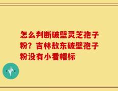 怎么判断破壁灵芝孢子粉？吉林敖东破壁孢子粉没有小看帽标