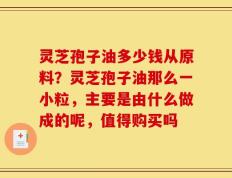 灵芝孢子油多少钱从原料？灵芝孢子油那么一小粒，主要是由什么做成的呢，值得购买吗
