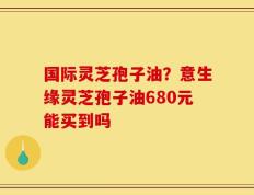 国际灵芝孢子油？意生缘灵芝孢子油680元能买到吗