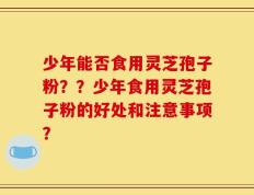 少年能否食用灵芝孢子粉？？少年食用灵芝孢子粉的好处和注意事项？