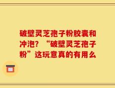 破壁灵芝孢子粉胶囊和冲泡？“破壁灵芝孢子粉”这玩意真的有用么