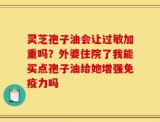 灵芝孢子油会让过敏加重吗？外婆住院了我能买点孢子油给她增强免疫力吗