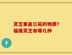 灵芝里面三萜的物质？福建灵芝有哪几种