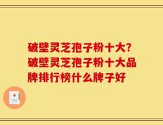 破壁灵芝孢子粉十大？破壁灵芝孢子粉十大品牌排行榜什么牌子好
