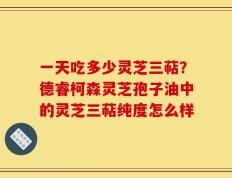 一天吃多少灵芝三萜？德睿柯森灵芝孢子油中的灵芝三萜纯度怎么样