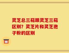 灵芝总三萜跟灵芝三萜区别？灵芝片和灵芝孢子粉的区别