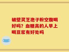 破壁灵芝孢子粉空腹喝好吗？血糖高的人早上喝豆浆有好处吗