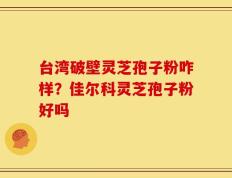 台湾破壁灵芝孢子粉咋样？佳尔科灵芝孢子粉好吗