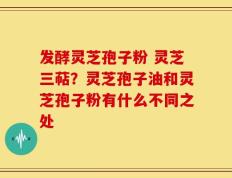 发酵灵芝孢子粉 灵芝三萜？灵芝孢子油和灵芝孢子粉有什么不同之处
