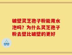 破壁灵芝孢子粉能用水泡吗？为什么灵芝孢子粉去壁比破壁的更好