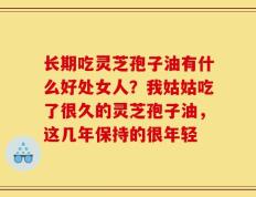长期吃灵芝孢子油有什么好处女人？我姑姑吃了很久的灵芝孢子油，这几年保持的很年轻