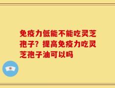 免疫力低能不能吃灵芝孢子？提高免疫力吃灵芝孢子油可以吗