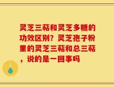 灵芝三萜和灵芝多糖的功效区别？灵芝孢子粉里的灵芝三萜和总三萜，说的是一回事吗