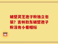 破壁灵芝孢子粉独立包装？吉林敖东破壁孢子粉没有小看帽标