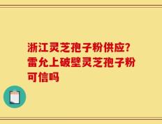 浙江灵芝孢子粉供应？雷允上破壁灵芝孢子粉可信吗