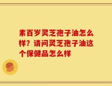 素百岁灵芝孢子油怎么样？请问灵芝孢子油这个保健品怎么样