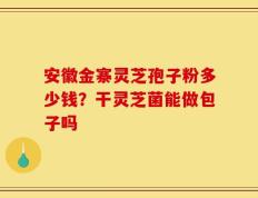 安徽金寨灵芝孢子粉多少钱？干灵芝菌能做包子吗