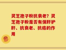 灵芝孢子粉抗衰老？灵芝孢子粉是否有保肝护肝、抗衰老、抗癌的作用