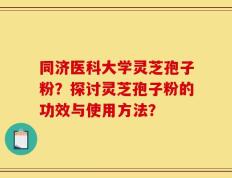 同济医科大学灵芝孢子粉？探讨灵芝孢子粉的功效与使用方法？