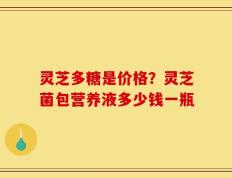 灵芝多糖是价格？灵芝菌包营养液多少钱一瓶