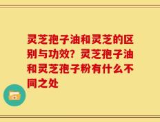 灵芝孢子油和灵芝的区别与功效？灵芝孢子油和灵芝孢子粉有什么不同之处