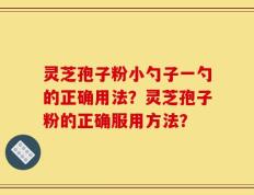 灵芝孢子粉小勺子一勺的正确用法？灵芝孢子粉的正确服用方法？