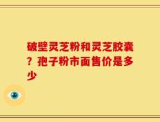破壁灵芝粉和灵芝胶囊？孢子粉市面售价是多少