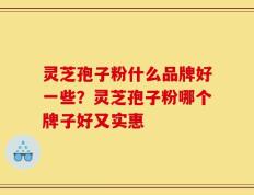 灵芝孢子粉什么品牌好一些？灵芝孢子粉哪个牌子好又实惠
