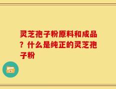 灵芝孢子粉原料和成品？什么是纯正的灵芝孢子粉