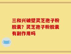 三和兴破壁灵芝孢子粉胶囊？灵芝孢子粉胶囊有副作用吗