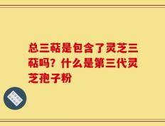 总三萜是包含了灵芝三萜吗？什么是第三代灵芝孢子粉