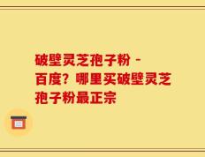 破壁灵芝孢子粉 - 百度？哪里买破壁灵芝孢子粉最正宗