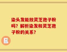 染头发能放灵芝孢子粉吗？解析染发和灵芝孢子粉的关系？