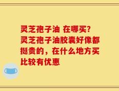 灵芝孢子油 在哪买？灵芝孢子油胶囊好像都挺贵的，在什么地方买比较有优惠
