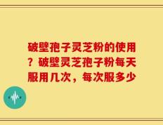 破壁孢子灵芝粉的使用？破壁灵芝孢子粉每天服用几次，每次服多少
