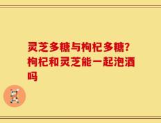 灵芝多糖与枸杞多糖？枸杞和灵芝能一起泡酒吗