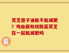 灵芝孢子油能不能减肥？鸡血藤和绞股蓝灵芝在一起能减肥吗