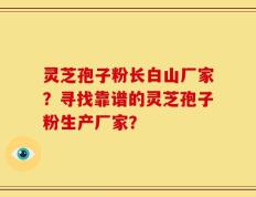 灵芝孢子粉长白山厂家？寻找靠谱的灵芝孢子粉生产厂家？