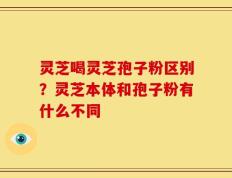灵芝喝灵芝孢子粉区别？灵芝本体和孢子粉有什么不同