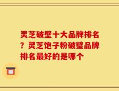 灵芝破壁十大品牌排名？灵芝饱子粉破璧品牌排名最好的是哪个