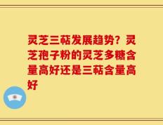 灵芝三萜发展趋势？灵芝孢子粉的灵芝多糖含量高好还是三萜含量高好
