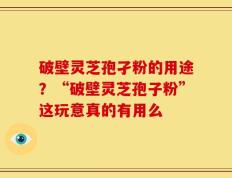 破壁灵芝孢孑粉的用途？“破壁灵芝孢子粉”这玩意真的有用么
