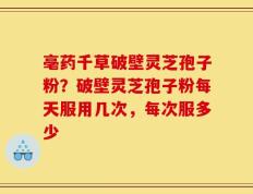亳药千草破壁灵芝孢子粉？破壁灵芝孢子粉每天服用几次，每次服多少